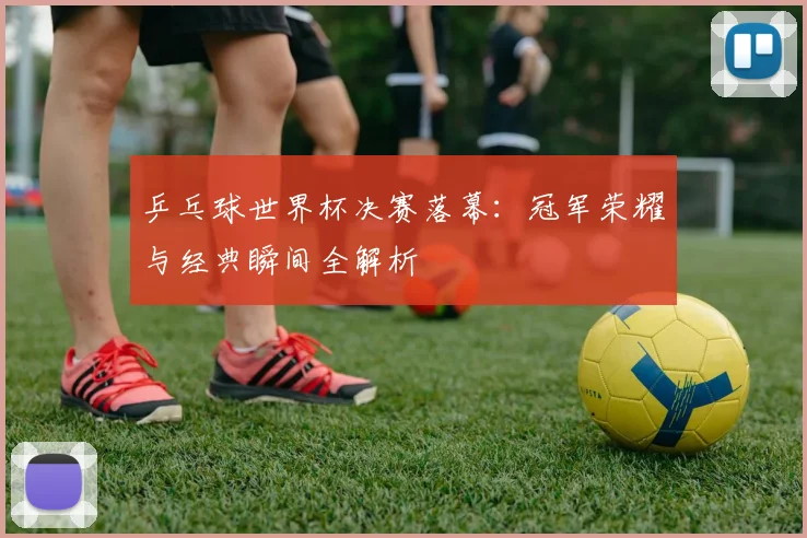 乒乓球世界杯决赛落幕：冠军荣耀与经典瞬间全解析