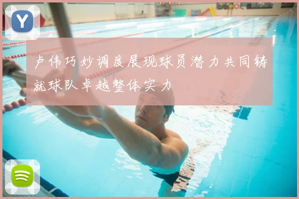 卢伟巧妙调度展现球员潜力共同铸就球队卓越整体实力