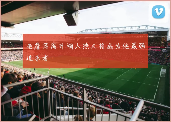 老詹若离开湖人热火将成为他最强追求者