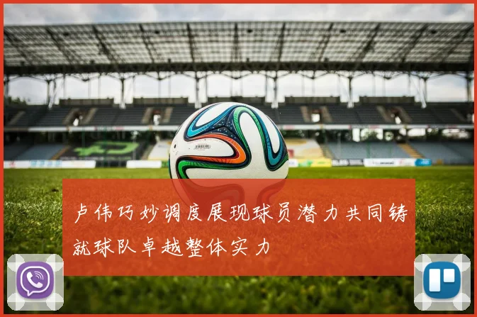 卢伟巧妙调度展现球员潜力共同铸就球队卓越整体实力