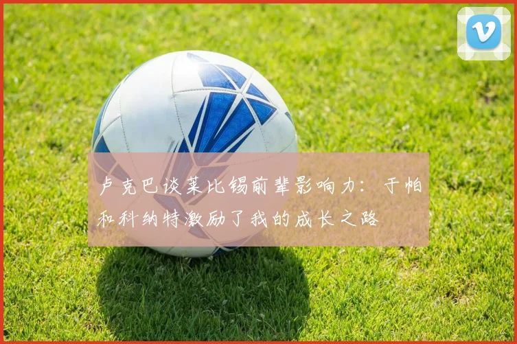 卢克巴谈莱比锡前辈影响力：于帕和科纳特激励了我的成长之路