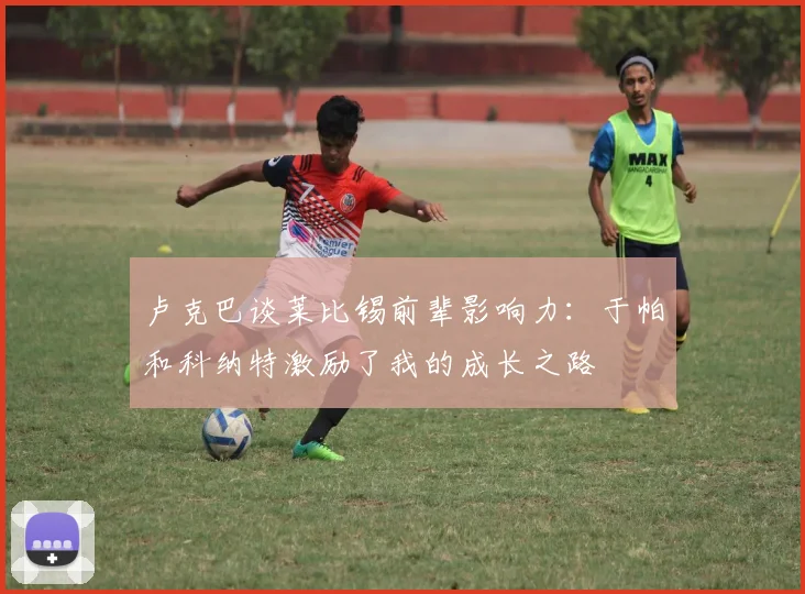 卢克巴谈莱比锡前辈影响力:于帕和科纳特激励了我的成长之路