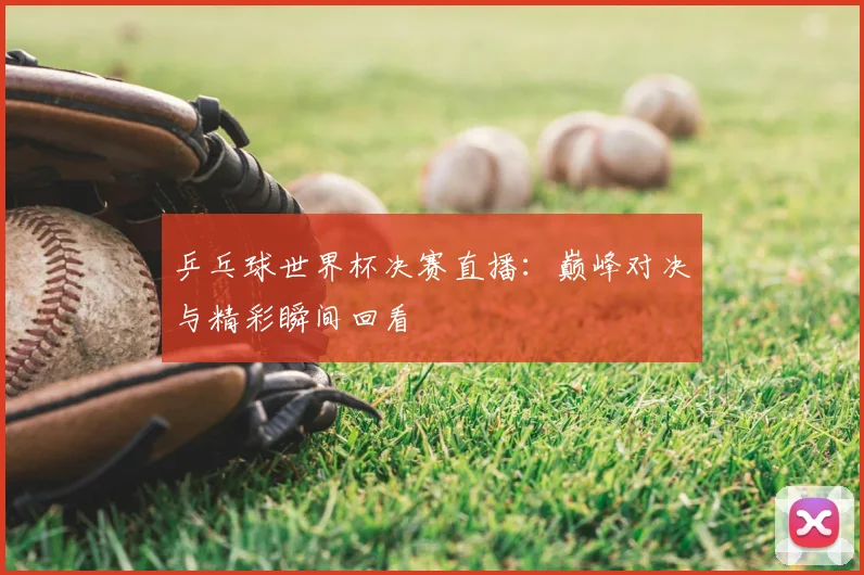 乒乓球世界杯决赛直播：巅峰对决与精彩瞬间回看