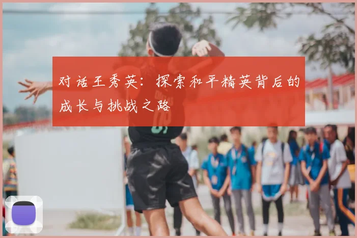 对话王秀英：探索和平精英背后的成长与挑战之路