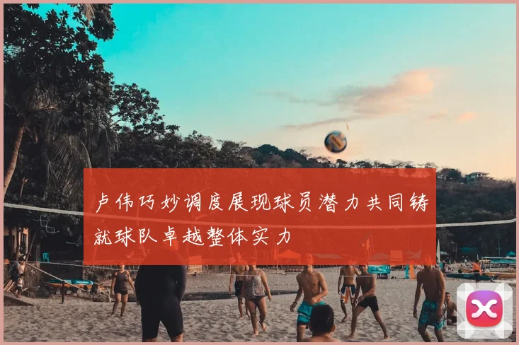 卢伟巧妙调度展现球员潜力共同铸就球队卓越整体实力