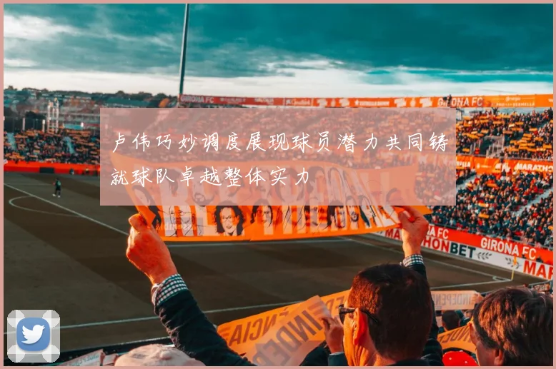 卢伟巧妙调度展现球员潜力共同铸就球队卓越整体实力