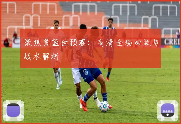 聚焦男篮世预赛：高清全场回放与战术解析