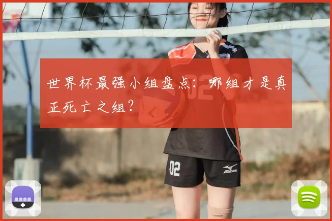 世界杯最强小组盘点:哪组才是真正死亡之组?