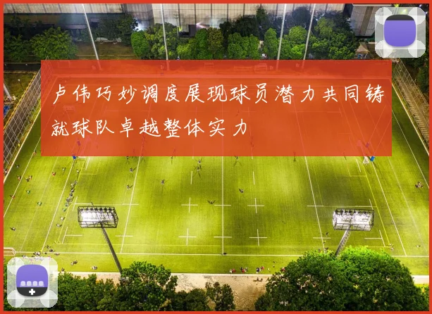 卢伟巧妙调度展现球员潜力共同铸就球队卓越整体实力