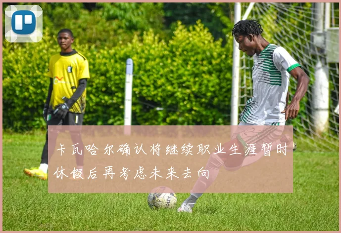 卡瓦哈尔确认将继续职业生涯暂时休假后再考虑未来去向