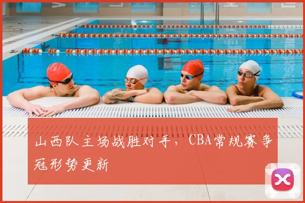 山西队主场战胜对手，CBA常规赛争冠形势更新