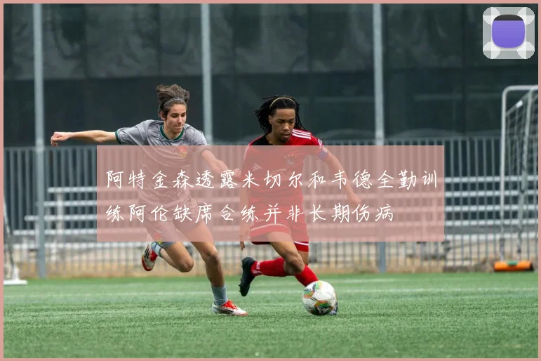 阿特金森透露米切尔和韦德全勤训练阿伦缺席合练并非长期伤病