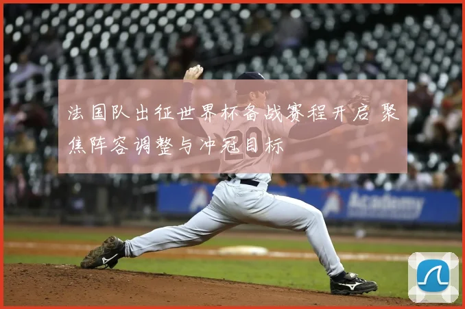 法国队出征世界杯备战赛程开启 聚焦阵容调整与冲冠目标