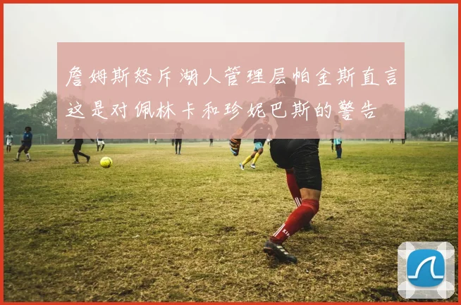 詹姆斯怒斥湖人管理层帕金斯直言这是对佩林卡和珍妮巴斯的警告