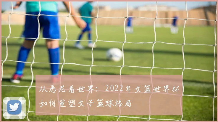 从悉尼看世界:2022年女篮世界杯如何重塑女子篮球格局