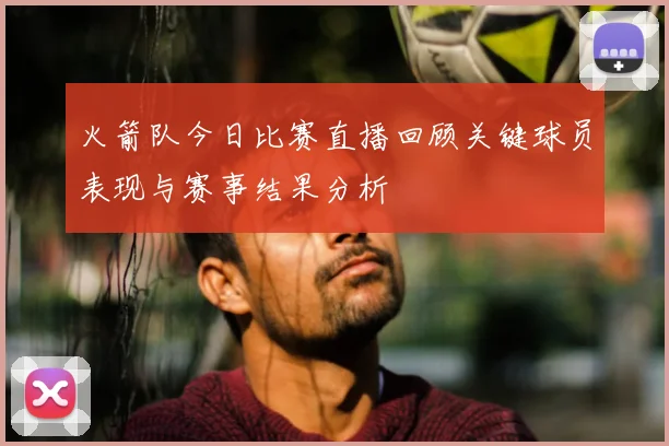 火箭队今日比赛直播回顾关键球员表现与赛事结果分析