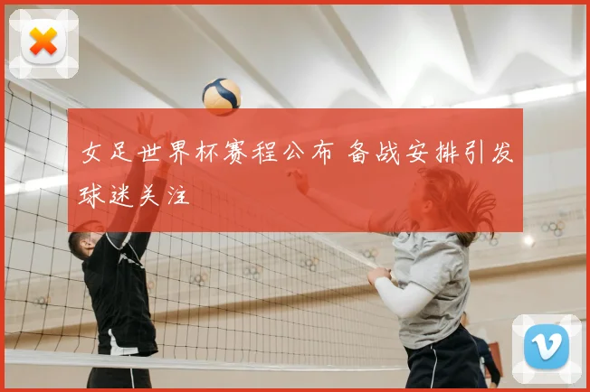 女足世界杯赛程公布 备战安排引发球迷关注