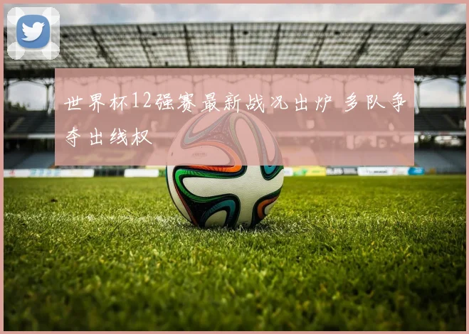 世界杯12强赛最新战况出炉 多队争夺出线权