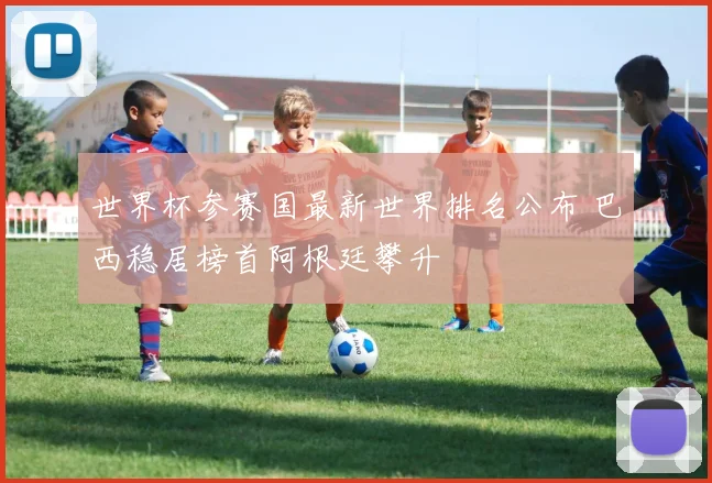世界杯参赛国最新世界排名公布 巴西稳居榜首阿根廷攀升