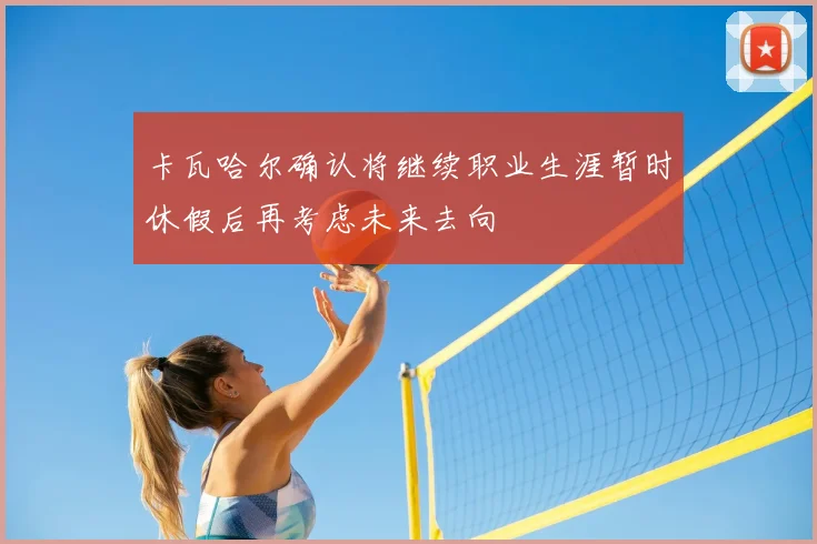 卡瓦哈尔确认将继续职业生涯暂时休假后再考虑未来去向