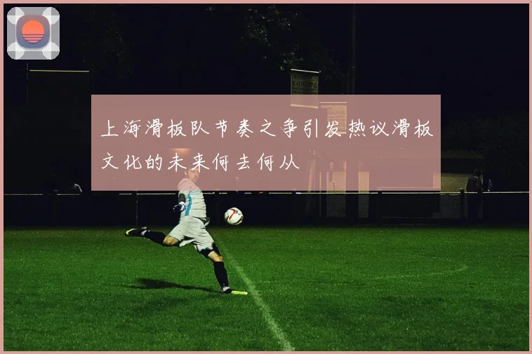 上海滑板队节奏之争引发热议滑板文化的未来何去何从
