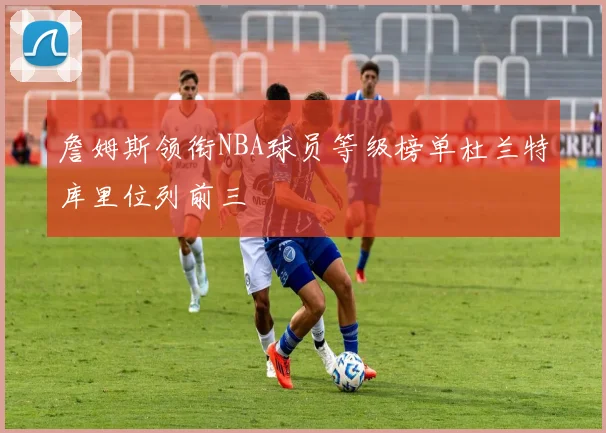 詹姆斯领衔NBA球员等级榜单杜兰特库里位列前三