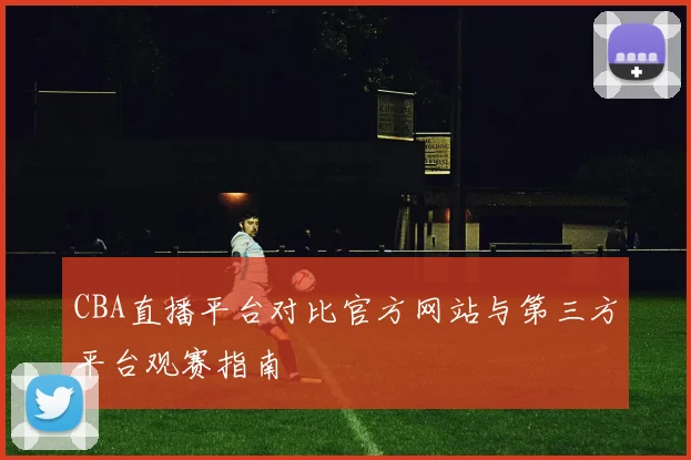 CBA直播平台对比官方网站与第三方平台观赛指南