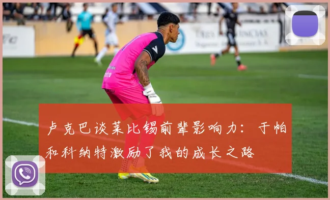 卢克巴谈莱比锡前辈影响力：于帕和科纳特激励了我的成长之路