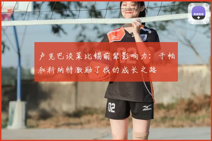 卢克巴谈莱比锡前辈影响力：于帕和科纳特激励了我的成长之路