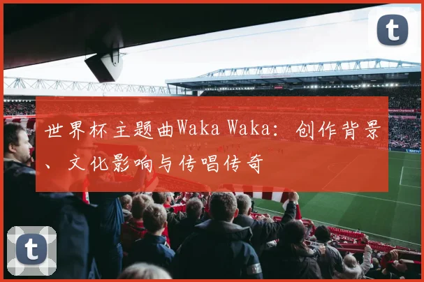 世界杯主题曲Waka Waka：创作背景、文化影响与传唱传奇