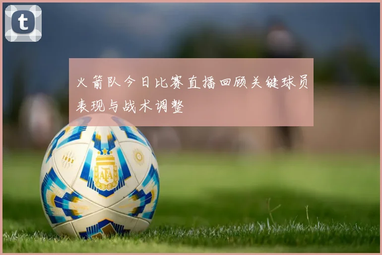 火箭队今日比赛直播回顾关键球员表现与战术调整